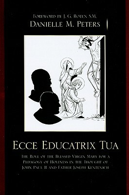 Ecce Educatrix Tua: The Role of the Blessed Virgin Mary for a Pedagogy of Holiness in the Thought of John Paul II and Father Joseph Kenten by Danielle M. Peters