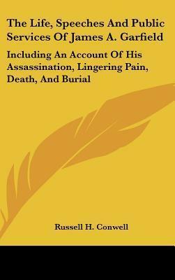 The Life, Speeches And Public Services Of James A. Garfield: Including An Account Of His Assassination, Lingering Pain, Death, And Burial by Russell H. Conwell