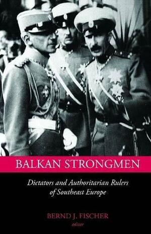 Balkan Strongmen: Dictators and Authoritarian Rulers of South Eastern Europe by Bernd Jürgen Fischer