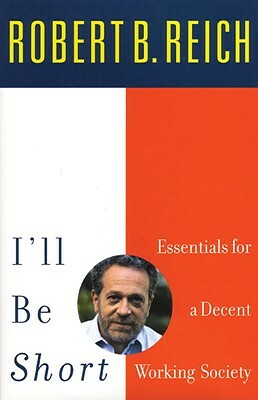 I'll Be Short: Essentials for a Decent Working Society by Robert B. Reich