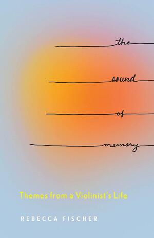 The Sound of Memory: Themes from a Violinist's Life by Rebecca Fischer