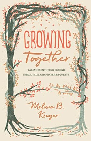 Growing Together: Taking Mentoring Beyond Small Talk and Prayer Requests by Melissa B. Kruger