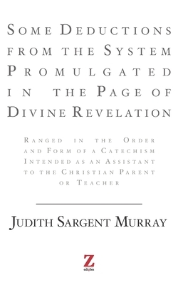Some Deductions from the System Promulgated in the Page of Divine Revelation: Ranged in the Order and Form of a Catechism Intended as an Assistant to by Judith Sargent Murray