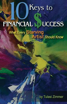 10 Keys for Financial Success: What Every Starving Artist Should Know by Tulasi Zimmer