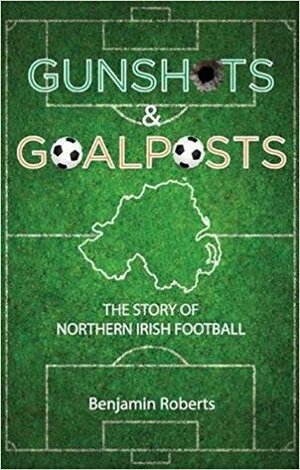 Gunshots & Goalposts: The Story of Northern Irish Football by Benjamin Roberts