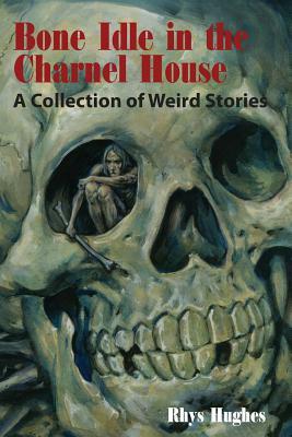 Bone Idle in the Charnel House: A Collection of Weird Stories by Rhys Hughes