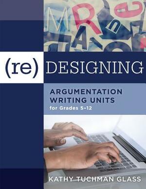 (re)Designing Argumentation Writing Units for Grades 5-12: . by Kathy Tuchman Glass