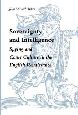 Sovereignty and Intelligence: Spying and Court Culture in the English Renaissance by John Michael Archer