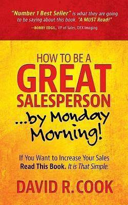 How To Be A GREAT Salesperson...By Monday Morning!: If You Want to Increase Your Sales Read This Book. It is That Simple by David R. Cook, David R. Cook