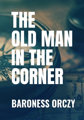 THE OLD MAN IN THE CORNER - Baroness Orczy: Classic Edition by 