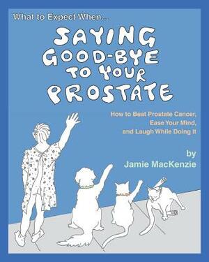 What to Expect When...SAYING GOOD-BYE TO YOUR PROSTATE: How to Beat Prostate Cancer, Ease Your Mind, and Laugh While Doing It by Jamie MacKenzie