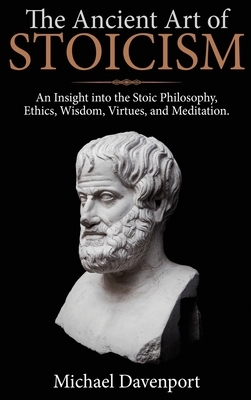 The Ancient Art of Stoicism: An Insight into the Stoic Philosophy, Ethics, Wisdom, Virtues, and Meditation by Michael Davenport