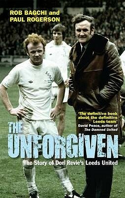 The Unforgiven: The Story Of Don Revie's Leeds United by Paul Rogerson, Rob Bagchi