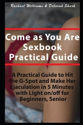 Come as You Are Sexbook Practical Guide: A Practical Guide to Hit the G-Spot and Make Her Ejaculation in 5 Minutes with Light On/Off for Beginners, Se by Deborah Shark, Rachael Williams