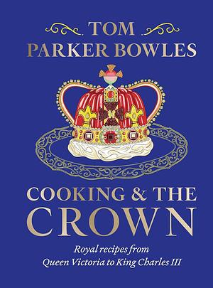 Cooking and the Crown: Royal Recipes from Queen Victoria to King Charles III by Tom Parker Bowles