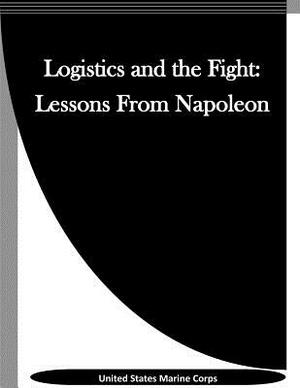 Logistics and the Fight: Lessons From Napoleon by United States Marine Corps