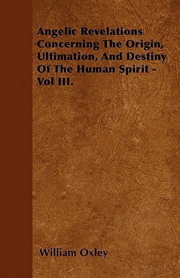 Angelic Revelations Concerning The Origin, Ultimation, And Destiny Of The Human Spirit - Vol III. by William Oxley