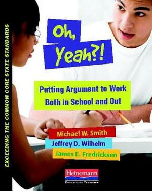 Oh, Yeah?!: Putting Argument to Work Both in School and Out by Michael Smith, Jeffrey D. Wilhelm, James Fredricksen