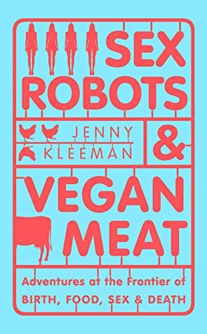 Sex Robots and Vegan Meat: Adventures at the Frontier of Birth, Food, Sex and Death by Jenny Kleeman