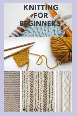 Knitting for Beginners: Step By Step Guide And Everything You Need To Know To Become A knitting Expert by Elizabeth Cole