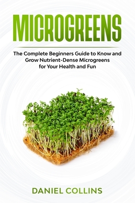 Microgreens: The Complete Beginners Guide to Know and Grow Nutrient-Dense Microgreens for Your Health and Fun by Daniel Collins