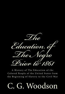 The Education of The Negro Prior to 1861: A History of The Education of the Colored People of the United States from the Beginning of Slavery to the C by C. G. Woodson Ph. D.
