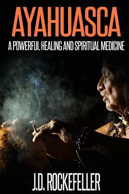 Ayahuasca: A Powerful Healing and Spiritual Medicine by J. D. Rockefeller