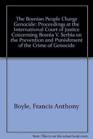 The Bosnian People Charge Genocide: Proceedings at the International Court of Justice Concerning Bosnia V. Serbia on the Prevention and Punishment of the Crime of Genocide by Francis Anthony Boyle