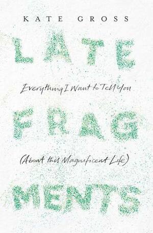 Late Fragments: Everything I Want to Tell You (About This Magnificent Life) by Kate Gross