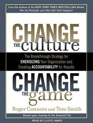 Change the Culture, Change the Game: The Breakthrough Strategy for Energizing Your Organization and Creating Accountability for Results by Tom Smith, Roger Connors