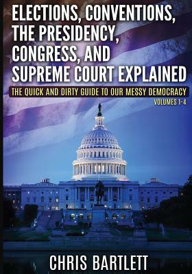 Elections, Conventions, The Presidency, Congress, and Supreme Court Explained: The Quick and Dirty Guide to Our Messy Democracy Volumes 1-4 by Chris Bartlett