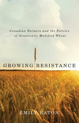 Growing Resistance: Canadian Farmers and the Politics of Genetically Modified Wheat by Emily Eaton