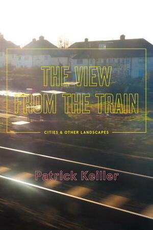 The View from the Train: Cities and Other Landscapes by Patrick Keiller