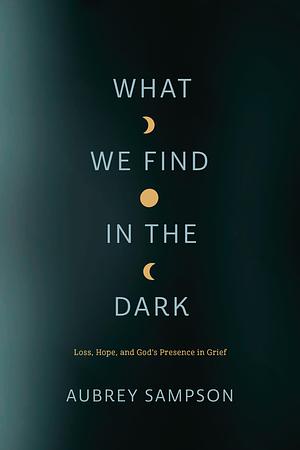 What We Find in the Dark: Loss, Hope, and God's Presence in Grief by Aubrey Sampson, Aubrey Sampson