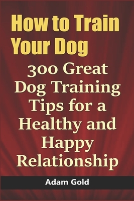 How to Train Your Dog: 300 Great Dog Training Tips for a Healthy and Happy Relationship by Adam Gold