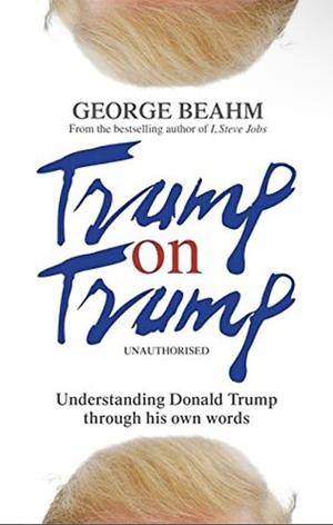 Trump on Trump: Understanding Donald Trump through his own words by George Beahm