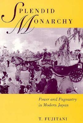 Splendid Monarchy: Power and Pageantry in Modern Japan by Takashi Fujitani