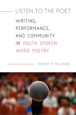 Listen to the Poet: Writing, Performance, and Community in Youth Spoken Word Poetry by Wendy Williams