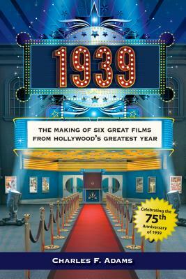 1939: The Making of Six Great Films from Hollywoodas Greatest Year by Charles F. Adams