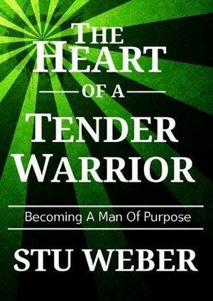 The Heart of a Tender Warrior: Becoming a Man of Purpose by Stuart K. Weber