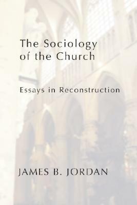 The Sociology of the Church: Essays in Reconstruction by James B. Jordan