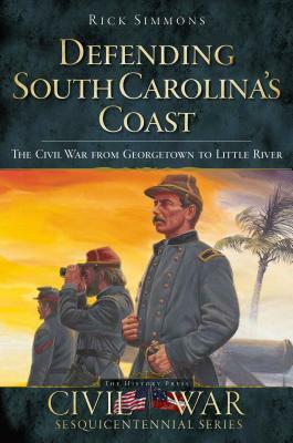 Defending South Carolina: The Civil War from Georgetown to Little River by Rick Simmons