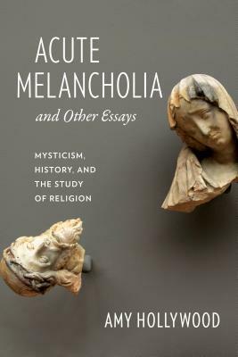 Acute Melancholia and Other Essays: Mysticism, History, and the Study of Religion by Amy Hollywood