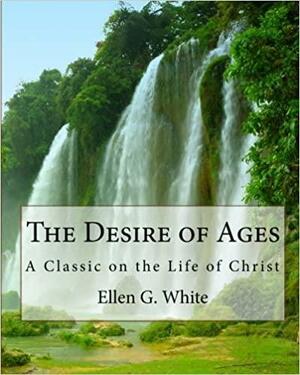 The Desire of Ages: A Classic on the Life of Christ by Ellen Gould White