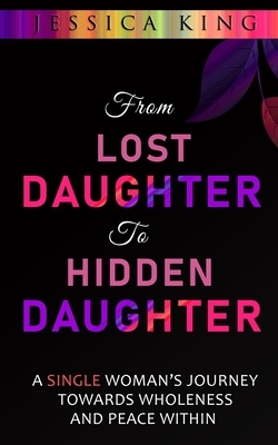 From Lost Daughter to Hidden Daughter: A Single Woman's Journey Towards Wholeness and Peace Within by Jessica King