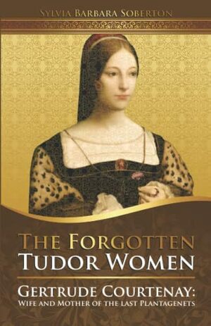 The Forgotten Tudor Women. Gertrude Courtenay: Wife and Mother of the Last Plantagenets  by Sylvia Barbara Soberton