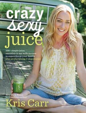 Crazy Sexy Juice: 100+ Simple Juice, Smoothie & Nut Milk Recipes to Supercharge Your Health by Kris Carr