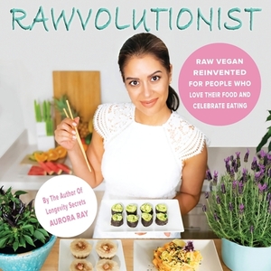 Rawvolutionist: Raw Vegan Reinvented For People Who Love Their Food And Celebrate Eating by Aurora Ray