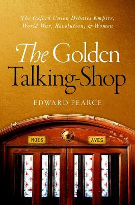 The Golden Talking-Shop: The Oxford Union Debates Empire, World War, Revolution, and Women by Edward Pearce