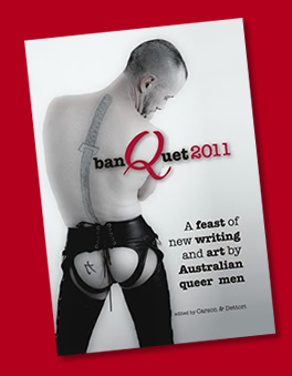 banQuet 2011: A feast of new writing and art by Australian queer men by Sandy Mitchell, Ian MacNeill, Mitchell Noel Kelly, Phillip Lesbirel, Laura Dettori, Andy Murdoch, Meinhart, Deanne Carson, Niccoló Palandri, Jason Jewell, Timothy Chye, Charlie Hoss, Nicholas G. Frank, Jonathan Elsom, Mancerbear, Anton Mischewski, Peter Leslie, Matthew Lang